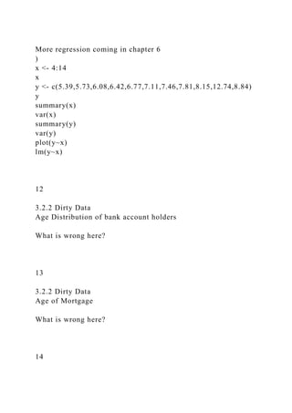More regression coming in chapter 6
)
x <- 4:14
x
y <- c(5.39,5.73,6.08,6.42,6.77,7.11,7.46,7.81,8.15,12.74,8.84)
y
summary(x)
var(x)
summary(y)
var(y)
plot(y~x)
lm(y~x)
12
3.2.2 Dirty Data
Age Distribution of bank account holders
What is wrong here?
13
3.2.2 Dirty Data
Age of Mortgage
What is wrong here?
14
 