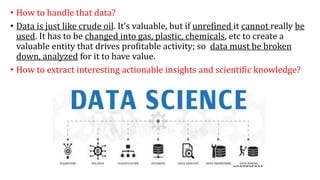 • How to handle that data?
• Data is just like crude oil. It’s valuable, but if unrefined it cannot really be
used. It has to be changed into gas, plastic, chemicals, etc to create a
valuable entity that drives profitable activity; so data must be broken
down, analyzed for it to have value.
• How to extract interesting actionable insights and scientific knowledge?
 