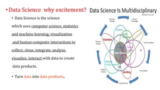 •Data Science why excitement?
• Data Science is the science
which uses computer science, statistics
and machine learning, visualization
and human-computer interactions to
collect, clean, integrate, analyze,
visualize, interact with data to create
data products.
• Turn data into data products.
 