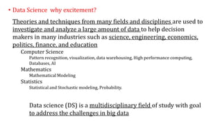 • Data Science why excitement?
Theories and techniques from many fields and disciplines are used to
investigate and analyze a large amount of data to help decision
makers in many industries such as science, engineering, economics,
politics, finance, and education
Computer Science
Pattern recognition, visualization, data warehousing, High performance computing,
Databases, AI
Mathematics
Mathematical Modeling
Statistics
Statistical and Stochastic modeling, Probability.
Data science (DS) is a multidisciplinary field of study with goal
to address the challenges in big data
 