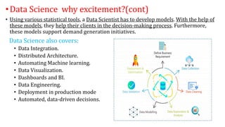 •Data Science why excitement?(cont)
• Using various statistical tools, a Data Scientist has to develop models. With the help of
these models, they help their clients in the decision-making process. Furthermore,
these models support demand generation initiatives.
Data Science also covers:
• Data Integration.
• Distributed Architecture.
• Automating Machine learning.
• Data Visualization.
• Dashboards and BI.
• Data Engineering.
• Deployment in production mode
• Automated, data-driven decisions.
 