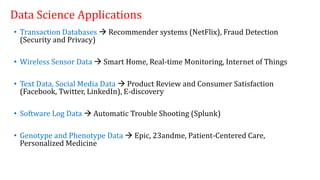 Data Science Applications
• Transaction Databases  Recommender systems (NetFlix), Fraud Detection
(Security and Privacy)
• Wireless Sensor Data  Smart Home, Real-time Monitoring, Internet of Things
• Text Data, Social Media Data  Product Review and Consumer Satisfaction
(Facebook, Twitter, LinkedIn), E-discovery
• Software Log Data  Automatic Trouble Shooting (Splunk)
• Genotype and Phenotype Data  Epic, 23andme, Patient-Centered Care,
Personalized Medicine
 