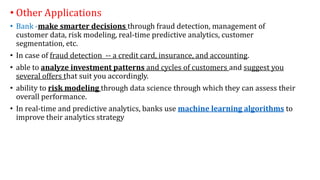 • Other Applications
• Bank -make smarter decisions through fraud detection, management of
customer data, risk modeling, real-time predictive analytics, customer
segmentation, etc.
• In case of fraud detection -- a credit card, insurance, and accounting.
• able to analyze investment patterns and cycles of customers and suggest you
several offers that suit you accordingly.
• ability to risk modeling through data science through which they can assess their
overall performance.
• In real-time and predictive analytics, banks use machine learning algorithms to
improve their analytics strategy
 