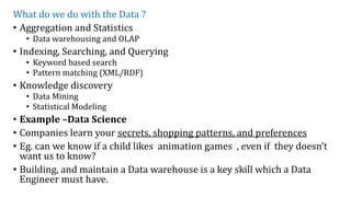 What do we do with the Data ?
• Aggregation and Statistics
• Data warehousing and OLAP
• Indexing, Searching, and Querying
• Keyword based search
• Pattern matching (XML/RDF)
• Knowledge discovery
• Data Mining
• Statistical Modeling
• Example –Data Science
• Companies learn your secrets, shopping patterns, and preferences
• Eg. can we know if a child likes animation games , even if they doesn’t
want us to know?
• Building, and maintain a Data warehouse is a key skill which a Data
Engineer must have.
 