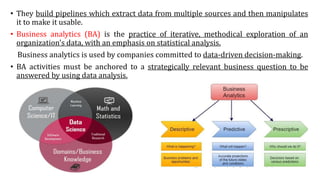 • They build pipelines which extract data from multiple sources and then manipulates
it to make it usable.
• Business analytics (BA) is the practice of iterative, methodical exploration of an
organization's data, with an emphasis on statistical analysis.
Business analytics is used by companies committed to data-driven decision-making.
• BA activities must be anchored to a strategically relevant business question to be
answered by using data analysis.
 