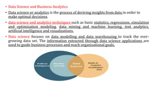 • Data Science and Business Analytics
• Data science or analytics is the process of deriving insights from data in order to
make optimal decisions.
• data science and analytics techniques such as basic statistics, regressions, simulation
and optimization modeling, data mining and machine learning, text analytics,
artificial intelligence and visualizations.
• Data science focuses on data modelling and data warehousing to track the ever-
growing data set. The information extracted through data science applications are
used to guide business processes and reach organisational goals.
 