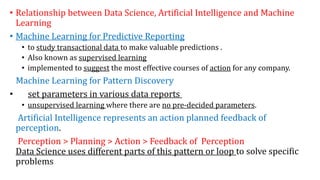 • Relationship between Data Science, Artificial Intelligence and Machine
Learning
• Machine Learning for Predictive Reporting
• to study transactional data to make valuable predictions .
• Also known as supervised learning
• implemented to suggest the most effective courses of action for any company.
Machine Learning for Pattern Discovery
• set parameters in various data reports
• unsupervised learning where there are no pre-decided parameters.
Artificial Intelligence represents an action planned feedback of
perception.
Perception > Planning > Action > Feedback of Perception
Data Science uses different parts of this pattern or loop to solve specific
problems
 