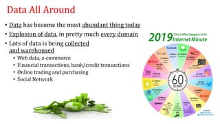 Data All Around
• Data has become the most abundant thing today
• Explosion of data, in pretty much every domain
• Lots of data is being collected
and warehoused
• Web data, e-commerce
• Financial transactions, bank/credit transactions
• Online trading and purchasing
• Social Network
 