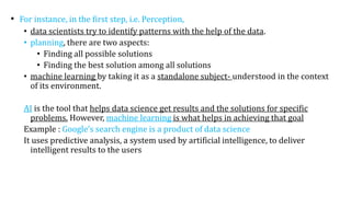• For instance, in the first step, i.e. Perception,
• data scientists try to identify patterns with the help of the data.
• planning, there are two aspects:
• Finding all possible solutions
• Finding the best solution among all solutions
• machine learning by taking it as a standalone subject- understood in the context
of its environment.
AI is the tool that helps data science get results and the solutions for specific
problems. However, machine learning is what helps in achieving that goal
Example : Google’s search engine is a product of data science
It uses predictive analysis, a system used by artificial intelligence, to deliver
intelligent results to the users
 