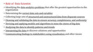 • Role of Data Scientist
• Identifying the data-analytics problems that offer the greatest opportunities to the
organization
• Determining the correct data sets and variables
• Collecting large sets of structured and unstructured data from disparate sources
• Cleaning and validating the data to ensure accuracy, completeness, and uniformity
• Devising and applying models and algorithms to mine the stores of big data
• Analyzing the data to identify patterns and trends
• Interpreting the data to discover solutions and opportunities
• Communicating findings to stakeholders using visualization and other means
 