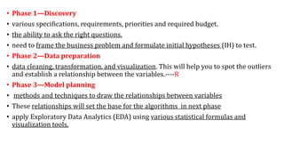 • Phase 1—Discovery
• various specifications, requirements, priorities and required budget.
• the ability to ask the right questions.
• need to frame the business problem and formulate initial hypotheses (IH) to test.
• Phase 2—Data preparation
• data cleaning, transformation, and visualization. This will help you to spot the outliers
and establish a relationship between the variables.----R
• Phase 3—Model planning
• methods and techniques to draw the relationships between variables
• These relationships will set the base for the algorithms in next phase
• apply Exploratory Data Analytics (EDA) using various statistical formulas and
visualization tools.
 