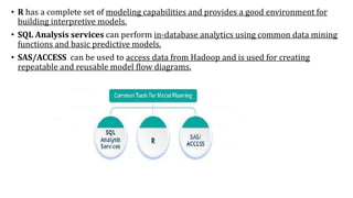 • R has a complete set of modeling capabilities and provides a good environment for
building interpretive models.
• SQL Analysis services can perform in-database analytics using common data mining
functions and basic predictive models.
• SAS/ACCESS can be used to access data from Hadoop and is used for creating
repeatable and reusable model flow diagrams.
 