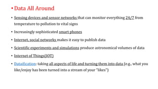 •Data All Around
• Sensing devices and sensor networks that can monitor everything 24/7 from
temperature to pollution to vital signs
• Increasingly sophisticated smart phones
• Internet, social networks makes it easy to publish data
• Scientific experiments and simulations produce astronomical volumes of data
• Internet of Things(IOT)
• Dataification: taking all aspects of life and turning them into data (e.g., what you
like/enjoy has been turned into a stream of your "likes")
 