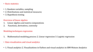• Basic statistics
• 1. Random variables, sampling
• 2. Distributions and statistical measures
• 3. Hypothesis testing
Overview of linear algebra
1. Linear algebra and matrix computations
2. Functions, derivatives, convexity
Modeling techniques regression
1. Mathematical modeling process 2. Linear regression 3. Logistic regression
• Data visualization and visual analytics
• 1. Visual analytics 2. Visualizations in Python and visual analytics in IBM Watson Analytics
 