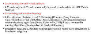 • Data visualization and visual analytics
• 1. Visual analytics 2. Visualizations in Python and visual analytics in IBM Watson
Analytics
• Data mining and machine learning
• 1. Classification (decision trees) 2. Clustering (K-means, Fuzzy C-means,
Hierarchical Clustering, DBSCAN) 3. Association rules 4. Advanced supervised
machine learning algorithms (Naive Bayes, k-NN, SVM) 5. Intro to ensemble
learning algorithms (Random Forest, Gradient Boosting)
• Simulation modeling 1. Random number generation 2. Monte Carlo simulations 3.
Simulation in Ipython
 