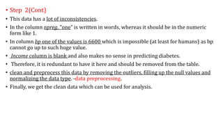 • Step 2(Cont)
• This data has a lot of inconsistencies.
• In the column npreg, “one” is written in words, whereas it should be in the numeric
form like 1.
• In column bp one of the values is 6600 which is impossible (at least for humans) as bp
cannot go up to such huge value.
• Income column is blank and also makes no sense in predicting diabetes.
• Therefore, it is redundant to have it here and should be removed from the table.
• clean and preprocess this data by removing the outliers, filling up the null values and
normalizing the data type. -data preprocessing.
• Finally, we get the clean data which can be used for analysis.
 