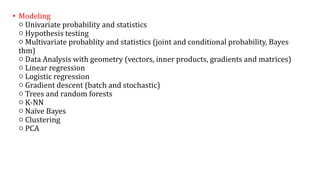• Modeling
○ Univariate probability and statistics
○ Hypothesis testing
○ Multivariate probablity and statistics (joint and conditional probability, Bayes
thm)
○ Data Analysis with geometry (vectors, inner products, gradients and matrices)
○ Linear regression
○ Logistic regression
○ Gradient descent (batch and stochastic)
○ Trees and random forests
○ K-NN
○ Naïve Bayes
○ Clustering
○ PCA
 