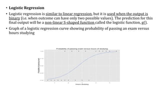 • Logistic Regression
• Logistic regression is similar to linear regression, but it is used when the output is
binary (i.e. when outcome can have only two possible values). The prediction for this
final output will be a non-linear S-shaped function called the logistic function, g().
• Graph of a logistic regression curve showing probability of passing an exam versus
hours studying
 