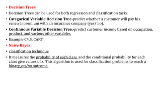• Decision Trees
• Decision Trees can be used for both regression and classification tasks.
• Categorical Variable Decision Tree-predict whether a customer will pay his
renewal premium with an insurance company (yes/ no).
• Continuous Variable Decision Tree.-predict customer income based on occupation,
product, and various other variables.
• Example C4.5, CART
• Naive Bayes
• classification technique
• It measures the probability of each class, and the conditional probability for each
class give values of x. This algorithm is used for classification problems to reach a
binary yes/no outcome.
 