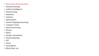 • Data Science Research Areas
• machine learning.
• artificial intelligence.
• Deep learning
• databases.
• statistics.
• optimization.
• natural language processing.
• computer vision.
• speech processing.
• Privacy
• Ethics
• Energy consumption
• Cloud computing
• IOT
• Cloud
• Social Media
• Block Chain etc.
 