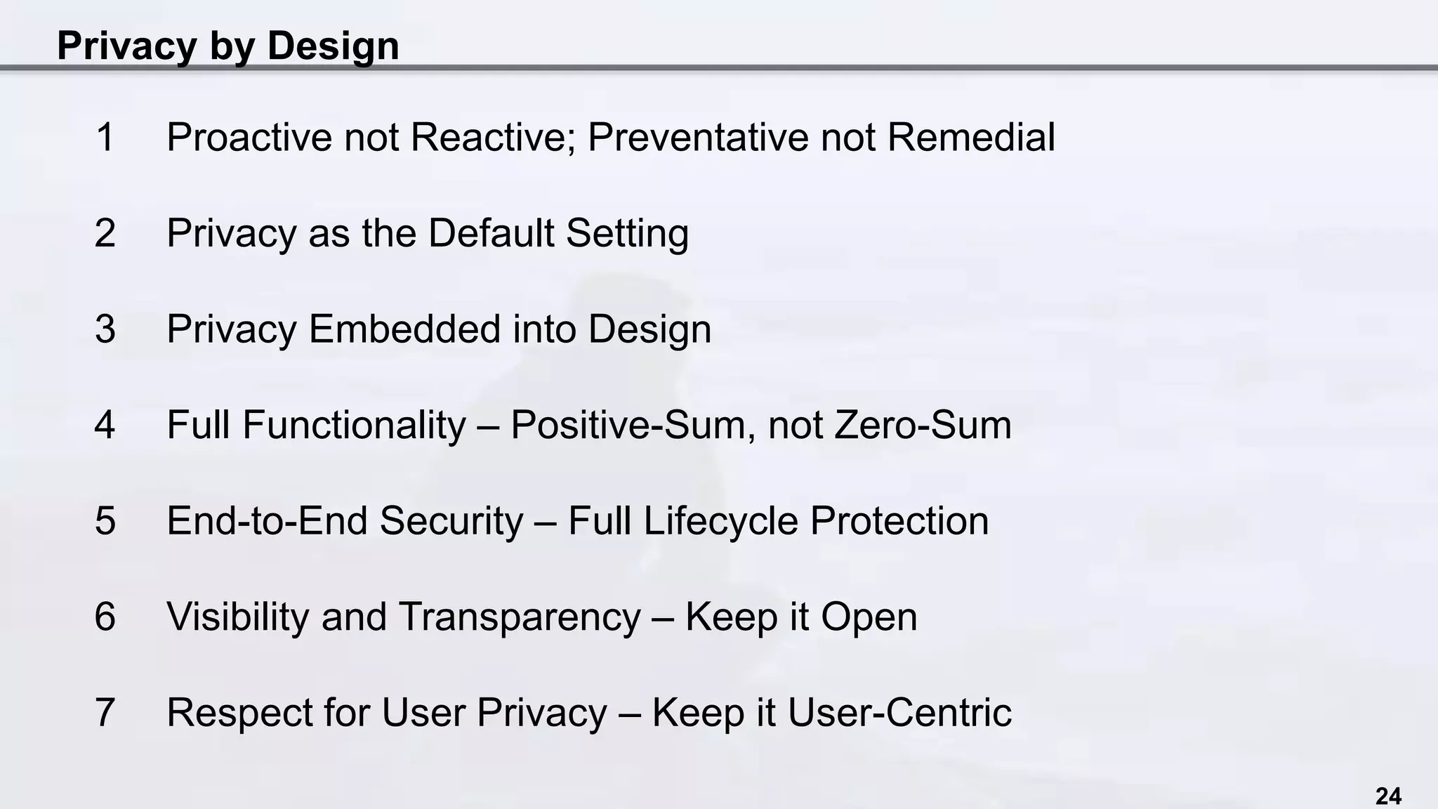 Privacy by Design
24
1 Proactive not Reactive; Preventative not Remedial
2 Privacy as the Default Setting
3 Privacy Embedded into Design
4 Full Functionality – Positive-Sum, not Zero-Sum
5 End-to-End Security – Full Lifecycle Protection
6 Visibility and Transparency – Keep it Open
7 Respect for User Privacy – Keep it User-Centric
 
