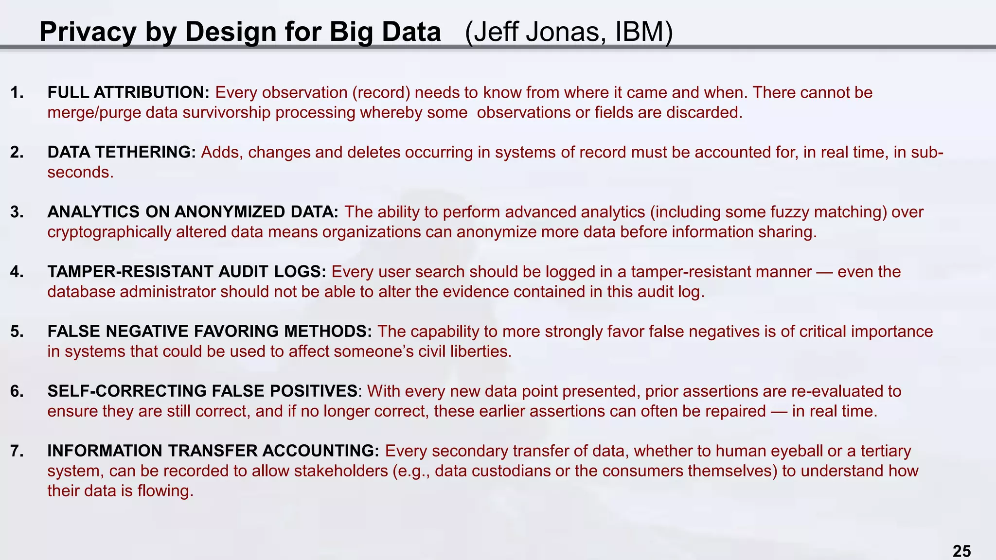 Privacy by Design for Big Data (Jeff Jonas, IBM)
25
1. FULL ATTRIBUTION: Every observation (record) needs to know from where it came and when. There cannot be
merge/purge data survivorship processing whereby some observations or fields are discarded.
2. DATA TETHERING: Adds, changes and deletes occurring in systems of record must be accounted for, in real time, in sub-
seconds.
3. ANALYTICS ON ANONYMIZED DATA: The ability to perform advanced analytics (including some fuzzy matching) over
cryptographically altered data means organizations can anonymize more data before information sharing.
4. TAMPER-RESISTANT AUDIT LOGS: Every user search should be logged in a tamper-resistant manner — even the
database administrator should not be able to alter the evidence contained in this audit log.
5. FALSE NEGATIVE FAVORING METHODS: The capability to more strongly favor false negatives is of critical importance
in systems that could be used to affect someone’s civil liberties.
6. SELF-CORRECTING FALSE POSITIVES: With every new data point presented, prior assertions are re-evaluated to
ensure they are still correct, and if no longer correct, these earlier assertions can often be repaired — in real time.
7. INFORMATION TRANSFER ACCOUNTING: Every secondary transfer of data, whether to human eyeball or a tertiary
system, can be recorded to allow stakeholders (e.g., data custodians or the consumers themselves) to understand how
their data is flowing.
 