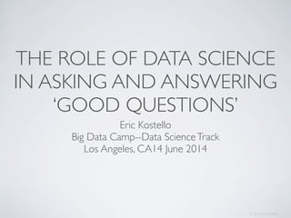 THE ROLE OF DATA SCIENCE
IN ASKING AND ANSWERING
‘GOOD QUESTIONS’
Eric Kostello
Big Data Camp--Data ScienceTrack
Los Angeles, CA14 June 2014
© 2014 Eric Kostello
 