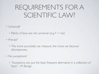• Universal?
• Plenty of laws are not universal. (e.g. F = ma)
• Precise?
• The more accurately we measure, the more we discover
discrepancies.
• No exceptions?
• “Exceptions are just the least frequent alternative in a collection of
facts.” --M. Bunge
REQUIREMENTS FOR A
SCIENTIFIC LAW?
 