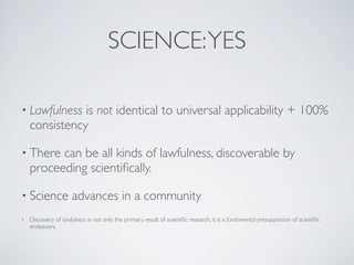 • Lawfulness is not identical to universal applicability + 100%
consistency
• There can be all kinds of lawfulness, discoverable by
proceeding scientiﬁcally.
• Science advances in a community
• Discovery of lawfulness is not only the primary result of scientiﬁc research, it is a fundamental presupposition of scientiﬁc
endeavors.
SCIENCE:YES
 