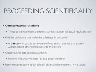 • Counterfactual thinking
• Things could have been a different way [i.e. counter to] actual results [i.e. fact]
• Find the conditions that make the difference in outcomes
• A pattern in data is not evidence if you search only for that pattern
without letting other possibilities into the picture
• Observational data complicates things
• Have to ﬁnd a way to meet “all else equal” condition
• Reminder: predictions about actually observable phenomena >> p-values
PROCEEDING SCIENTIFICALLY
 