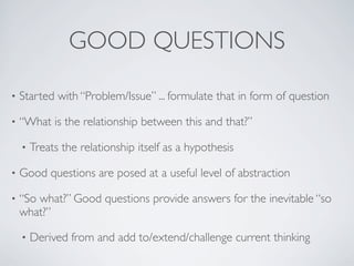 GOOD QUESTIONS
• Started with “Problem/Issue” ... formulate that in form of question
• “What is the relationship between this and that?”
• Treats the relationship itself as a hypothesis
• Good questions are posed at a useful level of abstraction
• “So what?” Good questions provide answers for the inevitable “so
what?”
• Derived from and add to/extend/challenge current thinking
 