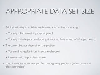 APPROPRIATE DATA SET SIZE
• Adding/collecting lots of data just because you can is not a strategy
• You might ﬁnd something surprising/cool
• You might waste your time looking at what you have instead of what you need to
• The correct balance depends on the problem
• Too small to resolve issues is a waste of money
• Unnecessarily large is also a waste
• Lots of variables won’t save you from endogeneity problems (when cause and
effect are unclear)
 