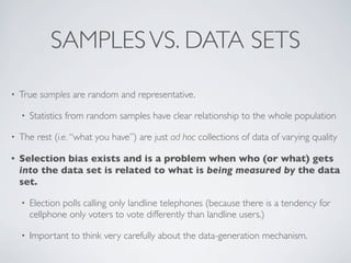 SAMPLESVS. DATA SETS
• True samples are random and representative.
• Statistics from random samples have clear relationship to the whole population
• The rest (i.e. “what you have”) are just ad hoc collections of data of varying quality
• Selection bias exists and is a problem when who (or what) gets
into the data set is related to what is being measured by the data
set.
• Election polls calling only landline telephones (because there is a tendency for
cellphone only voters to vote differently than landline users.)
• Important to think very carefully about the data-generation mechanism.
 