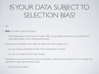 ISYOUR DATA SUBJECTTO
SELECTION BIAS?
• Yes
• But you have to size the impact
• (Paul Rosenbaum’s Observational Studies offers an accessible framework to quantify how
vulnerable results are to unmeasured biases)
• Thousands of variables won’t help you ﬁgure out what is going on if...
• you are missing substantial chunks of the population of interest
• you are not measuring the right thing(s)
• Temptation to assume that lots of data (variables or observations) means lots of coverage and
therefore implies representative data
• Very poor assumption
 