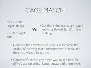 CAGE MATCH!
• Measure the
“right” things
• Use the “right”
data
• But this is the only data I have. I
know it’s ﬂawed, but it’s this or
nothing.
• Consider the limitations of who is in the data, the
validity of claiming that a measurement is really the
thing you want it to be, etc.
• Consider if there is any other way to see how far
off you are on critical issues because of these limits.
Vs
 