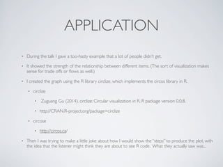APPLICATION
• During the talk I gave a too-hasty example that a lot of people didn’t get.
• It showed the strength of the relationship between different items. (The sort of visualization makes
sense for trade offs or ﬂows as well.)
• I created the graph using the R library circlize, which implements the circos library in R.
• circlize
• Zuguang Gu (2014). circlize: Circular visualization in R. R package version 0.0.8.
• http://CRAN.R-project.org/package=circlize
• circose
• http://circos.ca/
• Then I was trying to make a little joke about how I would show the “steps” to produce the plot, with
the idea that the listener might think they are about to see R code. What they actually saw was...
 