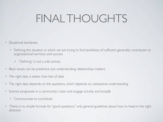 FINALTHOUGHTS
• Situational lawfulness
• Deﬁning the situation in which we are trying to ﬁnd lawfulness of sufﬁcient generality contributes to
organizational harmony and success
• “Deﬁning” is not a solo activity
• Black boxes can be predictive, but understanding relationships matters
• The right data is better than lots of data
• The right data depends on the questions, which depends on substantive understanding
• Science progresses in a community: Listen and engage actively and broadly
• Communicate to contribute
• There is no simple formula for “good questions,” only general guidelines about how to head in the right
direction
 