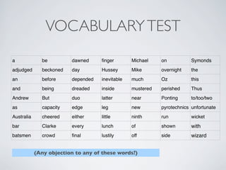 VOCABULARYTEST
a be dawned ﬁnger Michael on Symonds
adjudged beckoned day Hussey Mike overnight the
an before depended inevitable much Oz this
and being dreaded inside mustered perished Thus
Andrew But duo latter near Ponting to/too/two
as capacity edge leg new pyrotechnics unfortunate
Australia cheered either little ninth run wicket
bar Clarke every lunch of shown with
batsmen crowd ﬁnal lustily off side wizard
(Any objection to any of these words?)
 
