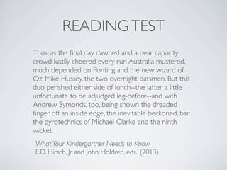 READINGTEST
Thus, as the ﬁnal day dawned and a near capacity
crowd lustily cheered every run Australia mustered,
much depended on Ponting and the new wizard of
Oz, Mike Hussey, the two overnight batsmen. But this
duo perished either side of lunch--the latter a little
unfortunate to be adjudged leg-before--and with
Andrew Symonds, too, being shown the dreaded
ﬁnger off an inside edge, the inevitable beckoned, bar
the pyrotechnics of Michael Clarke and the ninth
wicket.
WhatYour Kindergartner Needs to Know
E.D. Hirsch, Jr. and John Holdren, eds., (2013)
 