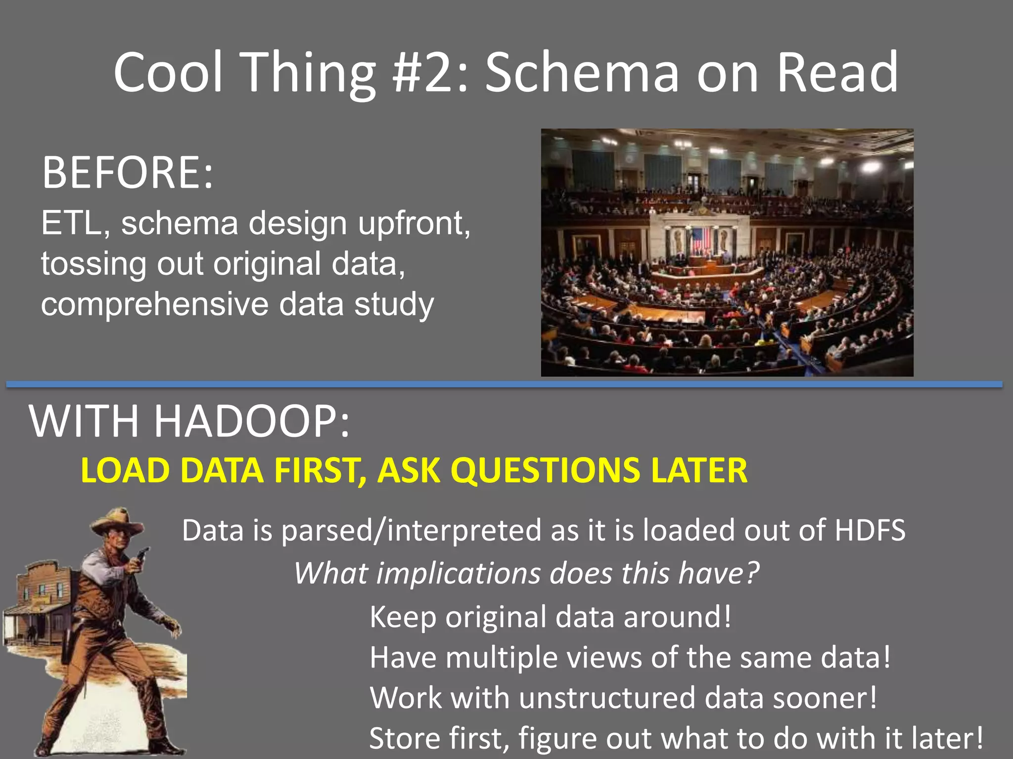 Cool Thing #2: Schema on Read
LOAD DATA FIRST, ASK QUESTIONS LATER
Data is parsed/interpreted as it is loaded out of HDFS
What implications does this have?
BEFORE:
ETL, schema design upfront,
tossing out original data,
comprehensive data study
Keep original data around!
Have multiple views of the same data!
Work with unstructured data sooner!
Store first, figure out what to do with it later!
WITH HADOOP:
 
