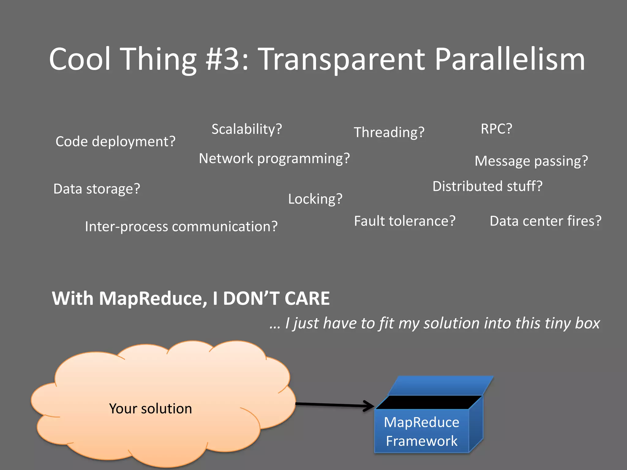 Cool Thing #3: Transparent Parallelism
Network programming?
Inter-process communication?
Threading?
Distributed stuff?
With MapReduce, I DON’T CARE
Your solution
… I just have to fit my solution into this tiny box
Fault tolerance?
Code deployment?
RPC?
Message passing?
Locking?
MapReduce
Framework
Data storage?
Scalability?
Data center fires?
 