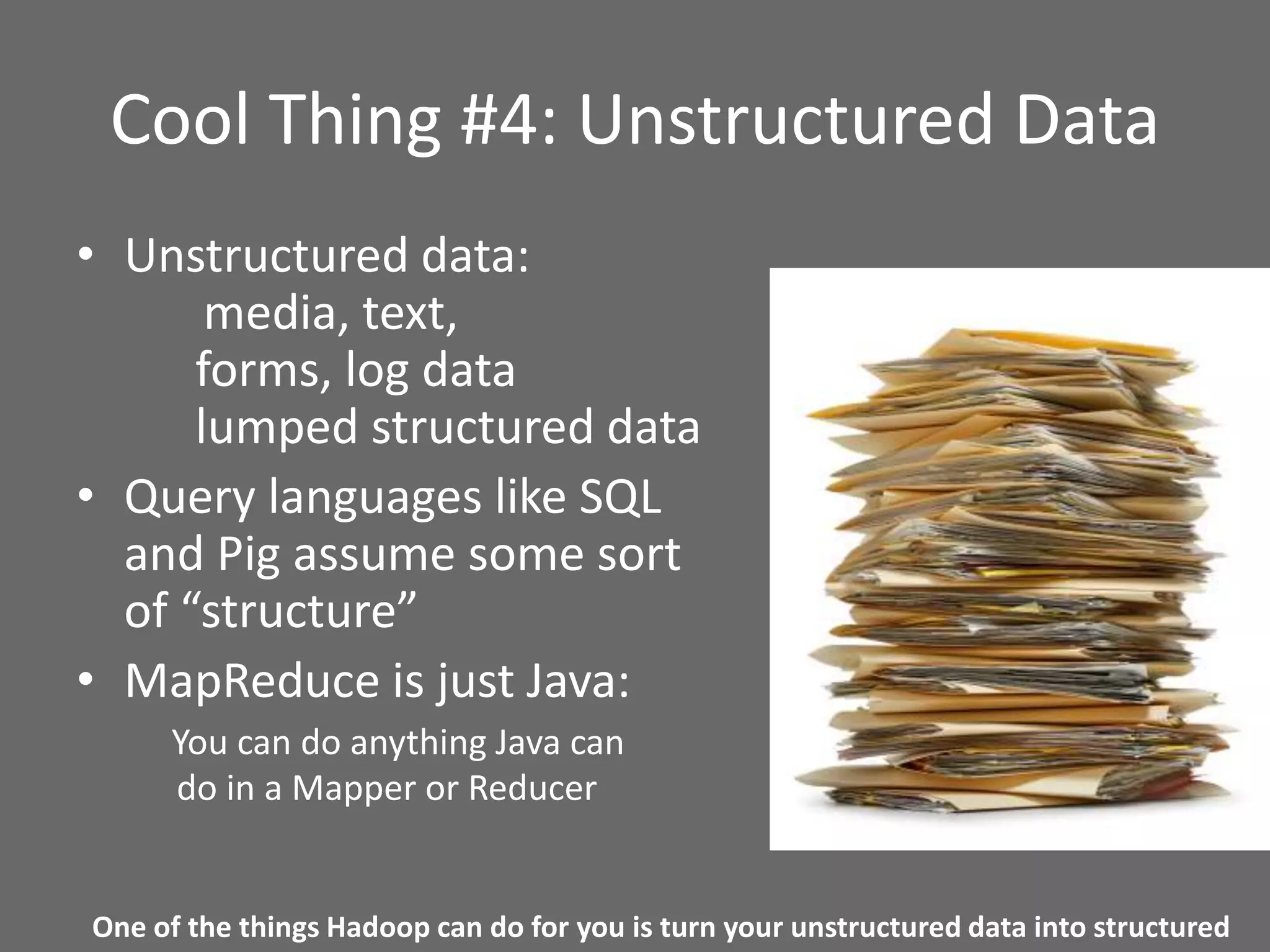 Cool Thing #4: Unstructured Data
• Unstructured data:
media, text,
forms, log data
lumped structured data
• Query languages like SQL
and Pig assume some sort
of “structure”
• MapReduce is just Java:
You can do anything Java can
do in a Mapper or Reducer
One of the things Hadoop can do for you is turn your unstructured data into structured
 