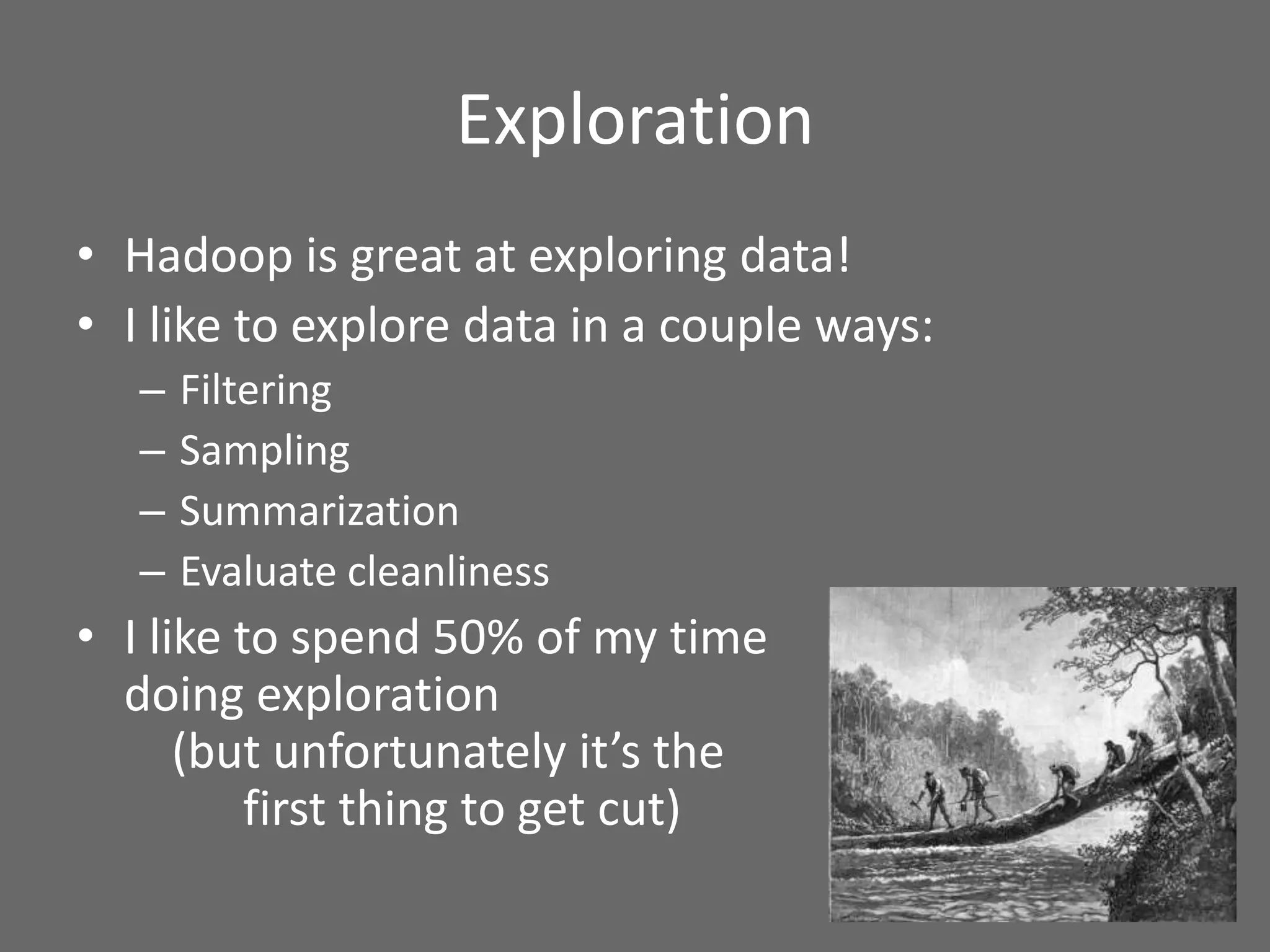 Exploration
• Hadoop is great at exploring data!
• I like to explore data in a couple ways:
– Filtering
– Sampling
– Summarization
– Evaluate cleanliness
• I like to spend 50% of my time
doing exploration
(but unfortunately it’s the
first thing to get cut)
 