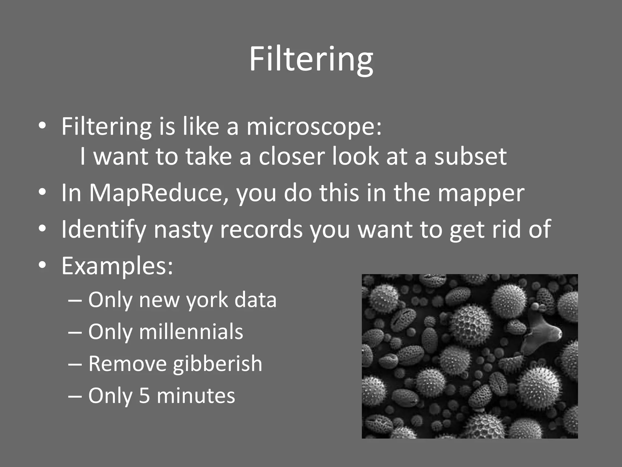 Filtering
• Filtering is like a microscope:
I want to take a closer look at a subset
• In MapReduce, you do this in the mapper
• Identify nasty records you want to get rid of
• Examples:
– Only new york data
– Only millennials
– Remove gibberish
– Only 5 minutes
 