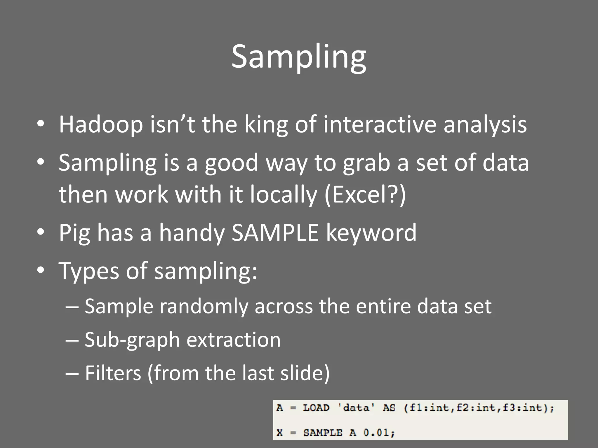 Sampling
• Hadoop isn’t the king of interactive analysis
• Sampling is a good way to grab a set of data
then work with it locally (Excel?)
• Pig has a handy SAMPLE keyword
• Types of sampling:
– Sample randomly across the entire data set
– Sub-graph extraction
– Filters (from the last slide)
 