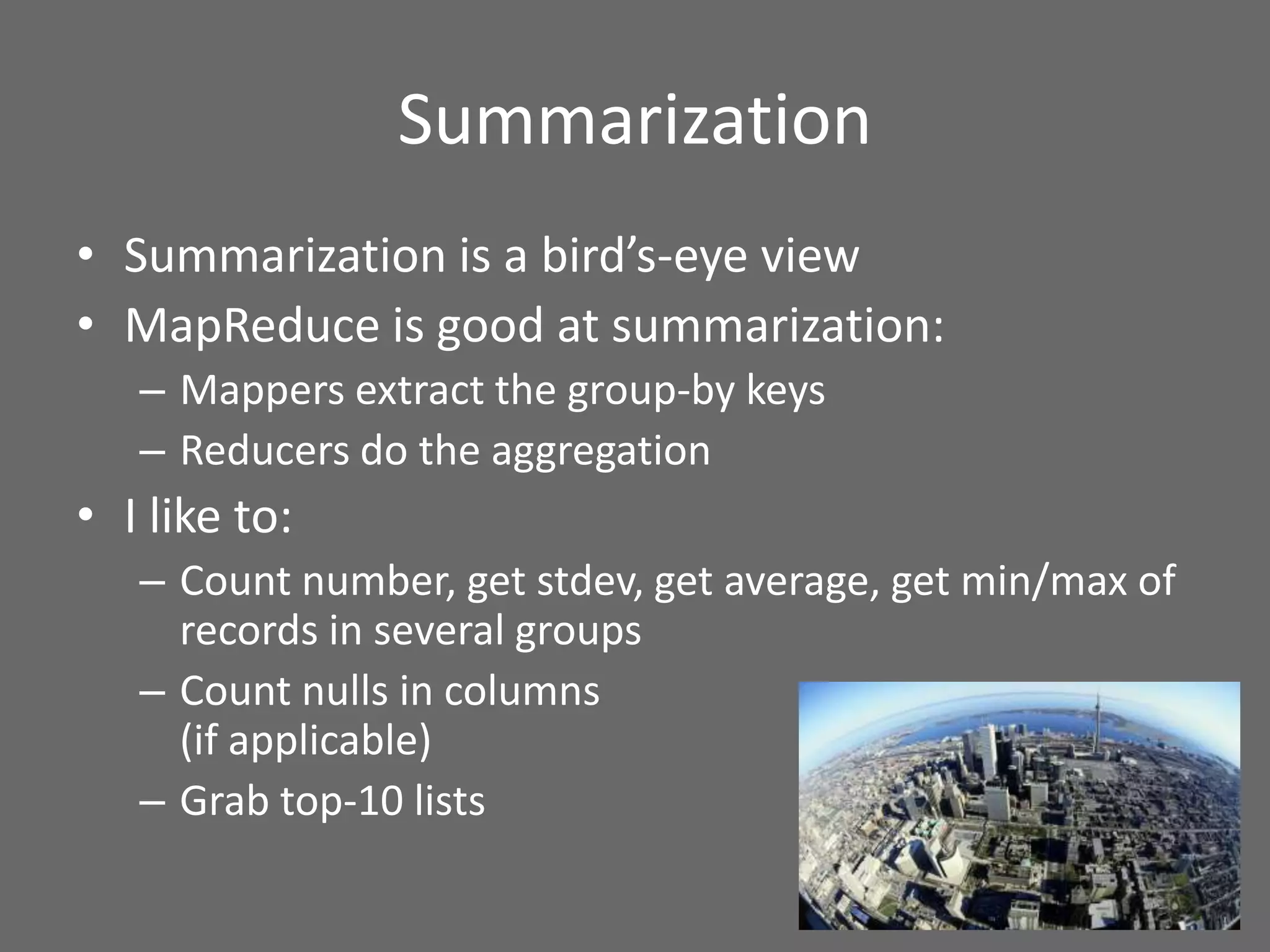 Summarization
• Summarization is a bird’s-eye view
• MapReduce is good at summarization:
– Mappers extract the group-by keys
– Reducers do the aggregation
• I like to:
– Count number, get stdev, get average, get min/max of
records in several groups
– Count nulls in columns
(if applicable)
– Grab top-10 lists
 
