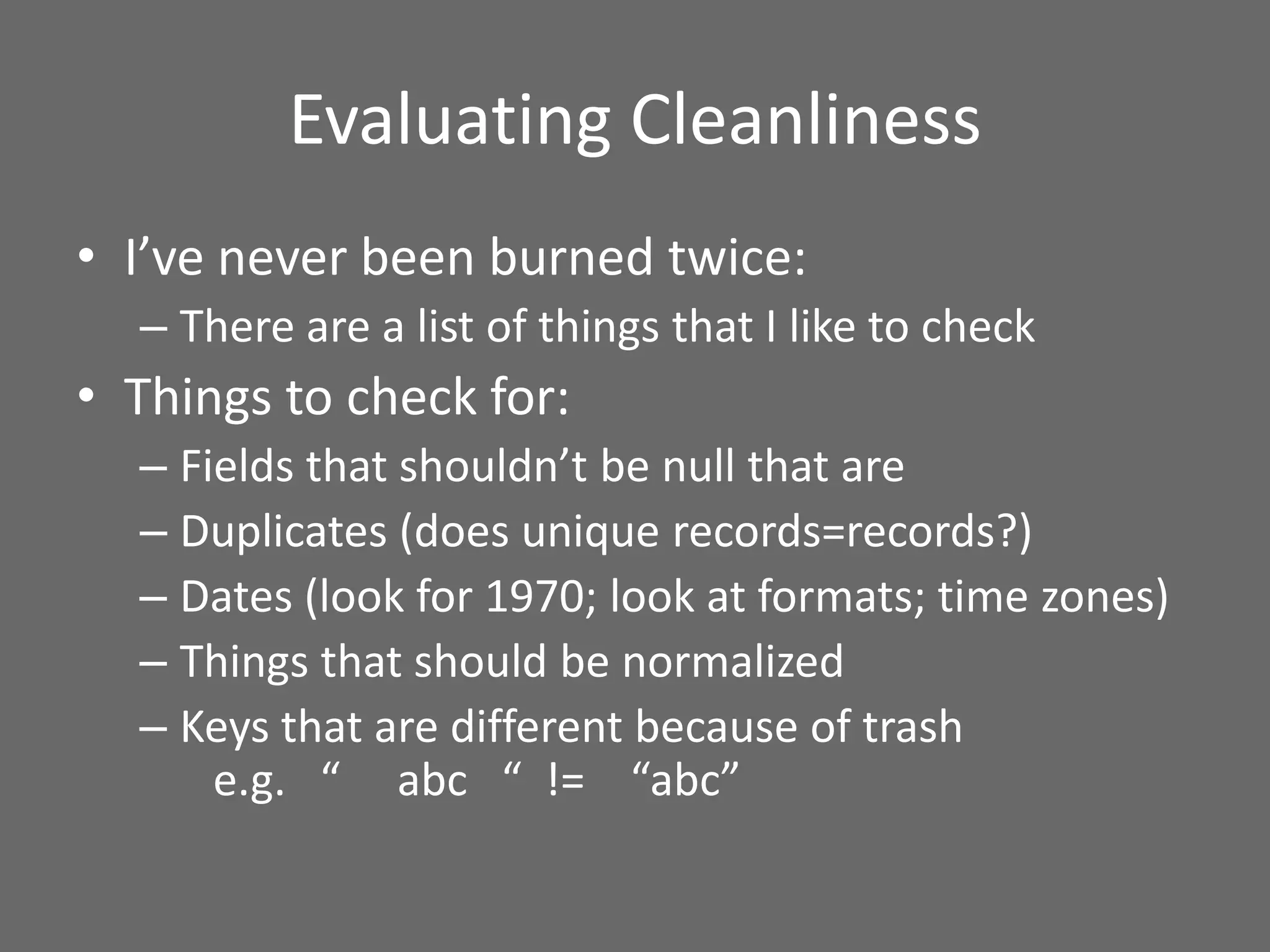 Evaluating Cleanliness
• I’ve never been burned twice:
– There are a list of things that I like to check
• Things to check for:
– Fields that shouldn’t be null that are
– Duplicates (does unique records=records?)
– Dates (look for 1970; look at formats; time zones)
– Things that should be normalized
– Keys that are different because of trash
e.g. “ abc “ != “abc”
 