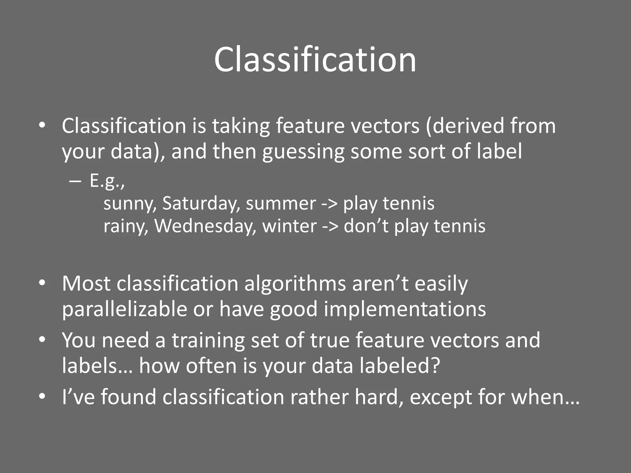 Classification
• Classification is taking feature vectors (derived from
your data), and then guessing some sort of label
– E.g.,
sunny, Saturday, summer -> play tennis
rainy, Wednesday, winter -> don’t play tennis
• Most classification algorithms aren’t easily
parallelizable or have good implementations
• You need a training set of true feature vectors and
labels… how often is your data labeled?
• I’ve found classification rather hard, except for when…
 