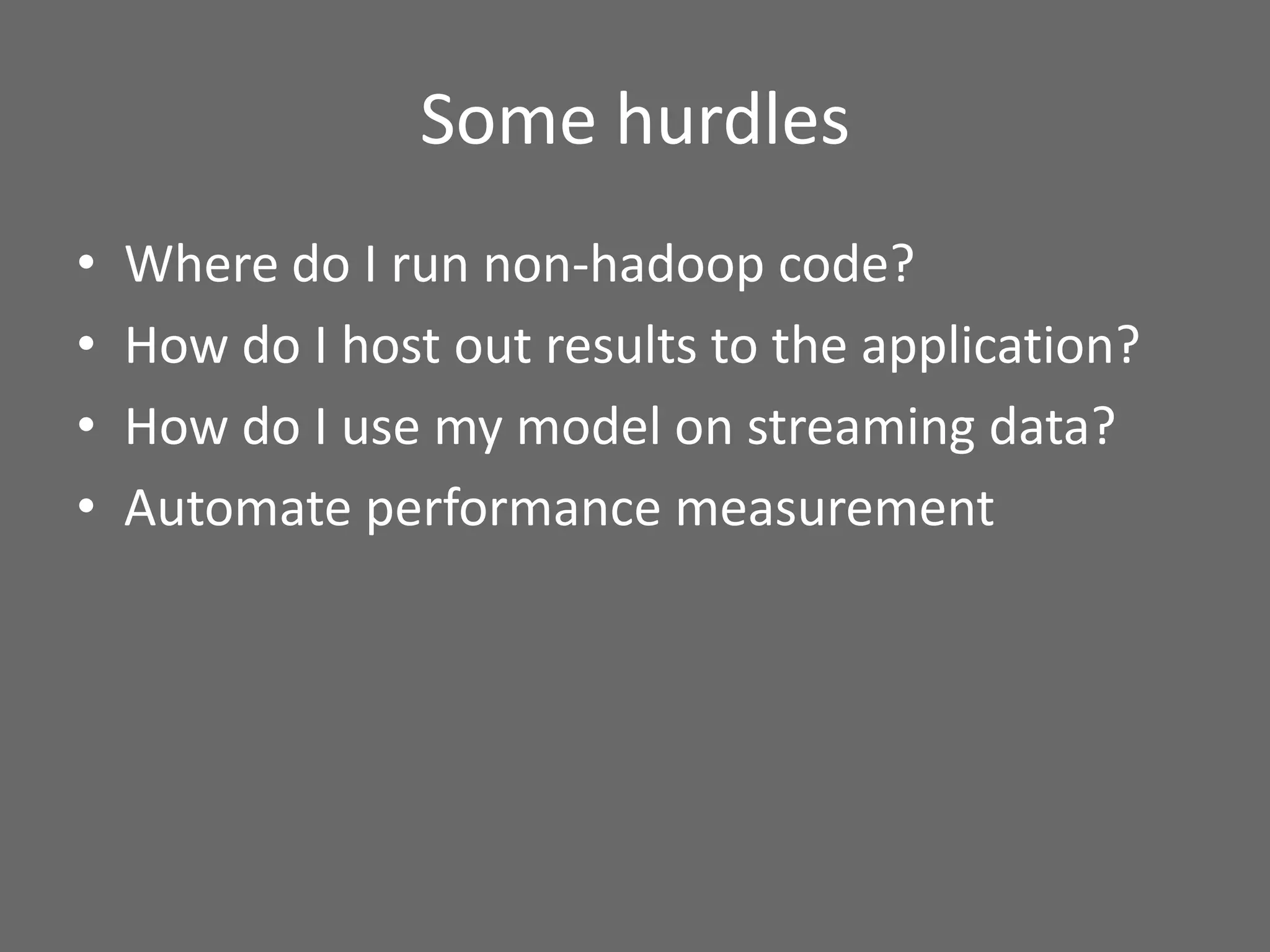 Some hurdles
• Where do I run non-hadoop code?
• How do I host out results to the application?
• How do I use my model on streaming data?
• Automate performance measurement
 