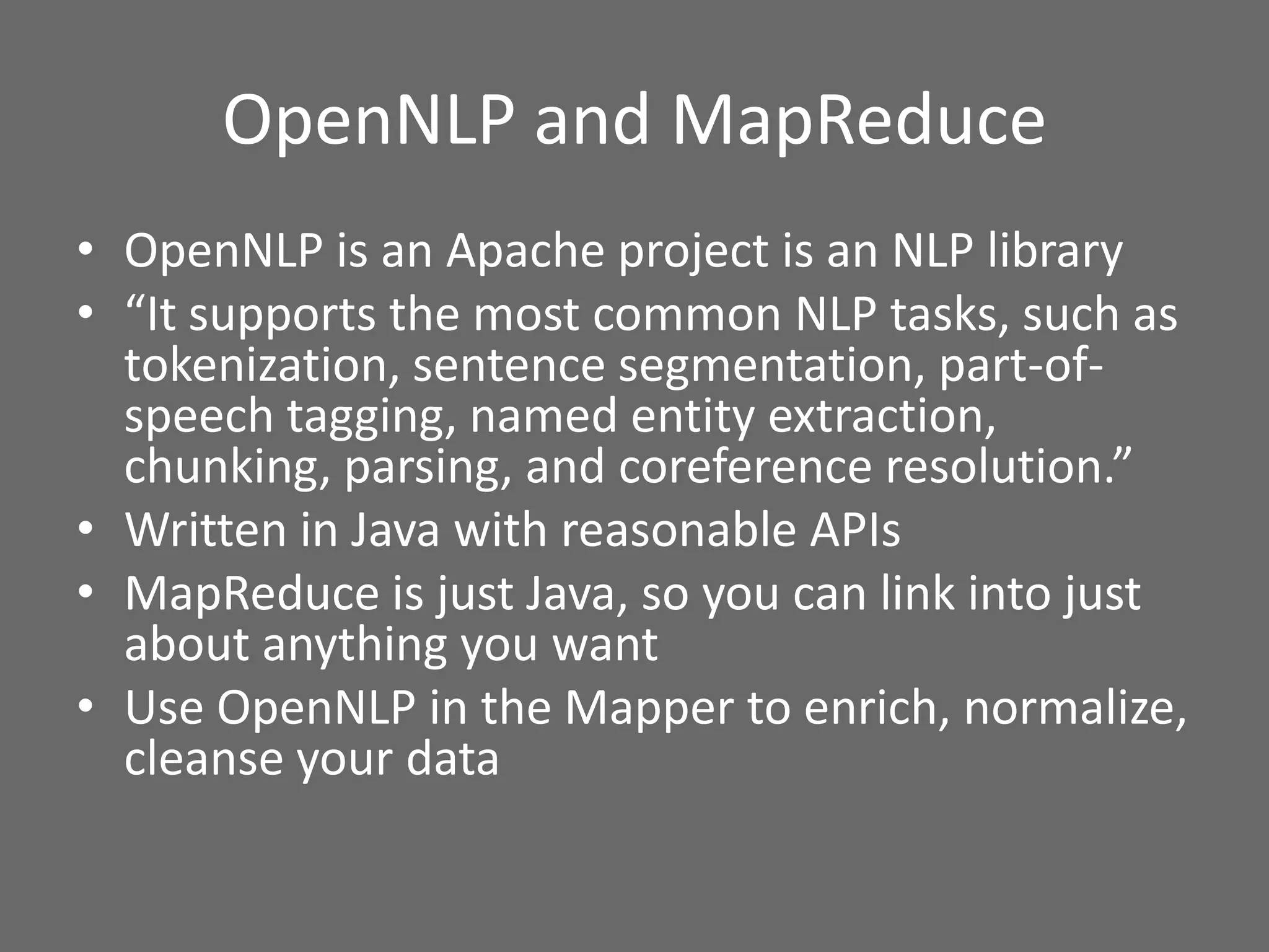 OpenNLP and MapReduce
• OpenNLP is an Apache project is an NLP library
• “It supports the most common NLP tasks, such as
tokenization, sentence segmentation, part-of-
speech tagging, named entity extraction,
chunking, parsing, and coreference resolution.”
• Written in Java with reasonable APIs
• MapReduce is just Java, so you can link into just
about anything you want
• Use OpenNLP in the Mapper to enrich, normalize,
cleanse your data
 